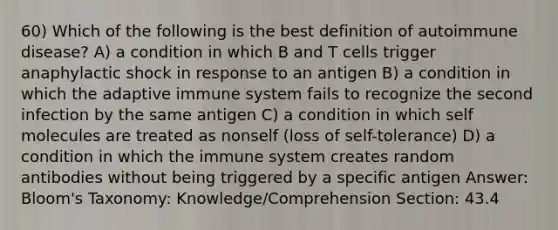 60) Which of the following is the best definition of autoimmune disease? A) a condition in which B and T cells trigger anaphylactic shock in response to an antigen B) a condition in which the adaptive immune system fails to recognize the second infection by the same antigen C) a condition in which self molecules are treated as nonself (loss of self-tolerance) D) a condition in which the immune system creates random antibodies without being triggered by a specific antigen Answer: Bloom's Taxonomy: Knowledge/Comprehension Section: 43.4