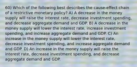 60) Which of the following best describes the cause-effect chain of a restrictive monetary policy? A) A decrease in the money supply will raise the interest rate, decrease investment spending, and decrease aggregate demand and GDP. B) A decrease in the money supply will lower the interest rate, increase investment spending, and increase aggregate demand and GDP. C) An increase in the money supply will lower the interest rate, decrease investment spending, and increase aggregate demand and GDP. D) An increase in the money supply will raise the interest rate, decrease investment spending, and decrease aggregate demand and GDP.