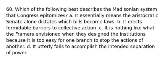 60. Which of the following best describes the Madisonian system that Congress epitomizes? a. It essentially means the aristocratic Senate alone dictates which bills become laws. b. It erects formidable barriers to collective action. c. It is nothing like what the Framers envisioned when they designed the institutions because it is too easy for one branch to stop the actions of another. d. It utterly fails to accomplish the intended separation of power.