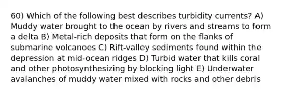 60) Which of the following best describes turbidity currents? A) Muddy water brought to the ocean by rivers and streams to form a delta B) Metal-rich deposits that form on the flanks of submarine volcanoes C) Rift-valley sediments found within the depression at mid-ocean ridges D) Turbid water that kills coral and other photosynthesizing by blocking light E) Underwater avalanches of muddy water mixed with rocks and other debris