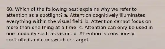 60. Which of the following best explains why we refer to attention as a spotlight? a. Attention cognitively illuminates everything within the visual field. b. Attention cannot focus on more than one thing at a time. c. Attention can only be used in one modality such as vision. d. Attention is consciously controlled and can switch its target.