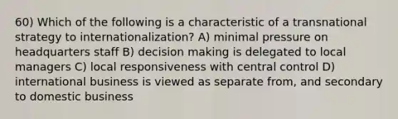 60) Which of the following is a characteristic of a transnational strategy to internationalization? A) minimal pressure on headquarters staff B) decision making is delegated to local managers C) local responsiveness with central control D) international business is viewed as separate from, and secondary to domestic business