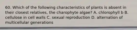 60. Which of the following characteristics of plants is absent in their closest relatives, the charophyte algae? A. chlorophyll b B. cellulose in cell walls C. sexual reproduction D. alternation of multicellular generations