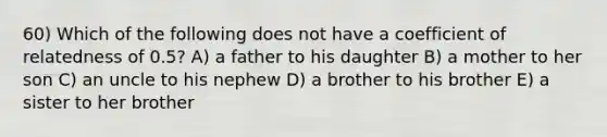 60) Which of the following does not have a coefficient of relatedness of 0.5? A) a father to his daughter B) a mother to her son C) an uncle to his nephew D) a brother to his brother E) a sister to her brother