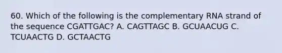 60. Which of the following is the complementary RNA strand of the sequence CGATTGAC? A. CAGTTAGC B. GCUAACUG C. TCUAACTG D. GCTAACTG