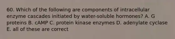 60. Which of the following are components of intracellular enzyme cascades initiated by water-soluble hormones? A. G proteins B. cAMP C. protein kinase enzymes D. adenylate cyclase E. all of these are correct