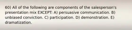 60) All of the following are components of the salesperson's presentation mix EXCEPT: A) persuasive communication. B) unbiased conviction. C) participation. D) demonstration. E) dramatization.