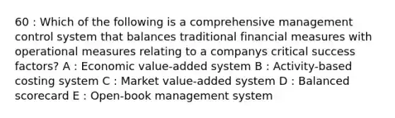 60 : Which of the following is a comprehensive management control system that balances traditional financial measures with operational measures relating to a companys critical success factors? A : Economic value-added system B : Activity-based costing system C : Market value-added system D : Balanced scorecard E : Open-book management system