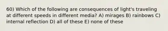 60) Which of the following are consequences of light's traveling at different speeds in different media? A) mirages B) rainbows C) internal reflection D) all of these E) none of these