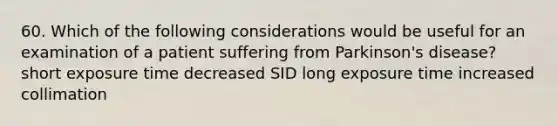 60. Which of the following considerations would be useful for an examination of a patient suffering from Parkinson's disease? short exposure time decreased SID long exposure time increased collimation