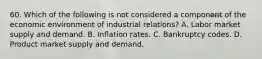 60. Which of the following is not considered a component of the economic environment of industrial relations? A. Labor market supply and demand. B. Inflation rates. C. Bankruptcy codes. D. Product market supply and demand.