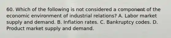 60. Which of the following is not considered a component of the economic environment of industrial relations? A. Labor market supply and demand. B. Inflation rates. C. Bankruptcy codes. D. Product market supply and demand.