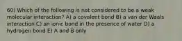 60) Which of the following is not considered to be a weak molecular interaction? A) a covalent bond B) a van der Waals interaction C) an ionic bond in the presence of water D) a hydrogen bond E) A and B only