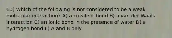 60) Which of the following is not considered to be a weak molecular interaction? A) a covalent bond B) a van der Waals interaction C) an ionic bond in the presence of water D) a hydrogen bond E) A and B only