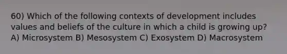 60) Which of the following contexts of development includes values and beliefs of the culture in which a child is growing up? A) Microsystem B) Mesosystem C) Exosystem D) Macrosystem