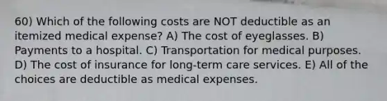 60) Which of the following costs are NOT deductible as an itemized medical expense? A) The cost of eyeglasses. B) Payments to a hospital. C) Transportation for medical purposes. D) The cost of insurance for long-term care services. E) All of the choices are deductible as medical expenses.