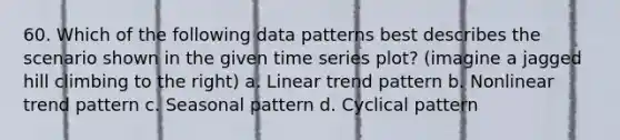 60. Which of the following data patterns best describes the scenario shown in the given time series plot? (imagine a jagged hill climbing to the right) a. Linear trend pattern b. Nonlinear trend pattern c. Seasonal pattern d. Cyclical pattern