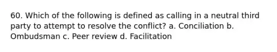 60. Which of the following is defined as calling in a neutral third party to attempt to resolve the conflict? a. Conciliation b. Ombudsman c. Peer review d. Facilitation