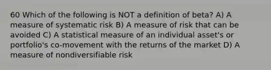 60 Which of the following is NOT a definition of beta? A) A measure of systematic risk B) A measure of risk that can be avoided C) A statistical measure of an individual asset's or portfolio's co-movement with the returns of the market D) A measure of nondiversifiable risk