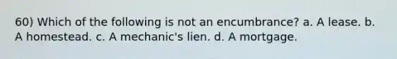 60) Which of the following is not an encumbrance? a. A lease. b. A homestead. c. A mechanic's lien. d. A mortgage.