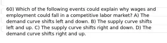 60) Which of the following events could explain why wages and employment could fall in a competitive labor market? A) The demand curve shifts left and down. B) The supply curve shifts left and up. C) The supply curve shifts right and down. D) The demand curve shifts right and up.