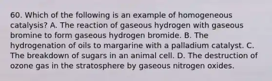 60. Which of the following is an example of homogeneous catalysis? A. The reaction of gaseous hydrogen with gaseous bromine to form gaseous hydrogen bromide. B. The hydrogenation of oils to margarine with a palladium catalyst. C. The breakdown of sugars in an animal cell. D. The destruction of ozone gas in the stratosphere by gaseous nitrogen oxides.