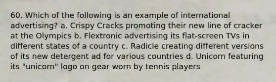 60. Which of the following is an example of international advertising? a. Crispy Cracks promoting their new line of cracker at the Olympics b. Flextronic advertising its flat-screen TVs in different states of a country c. Radicle creating different versions of its new detergent ad for various countries d. Unicorn featuring its "unicorn" logo on gear worn by tennis players