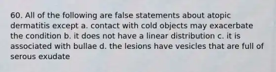 60. All of the following are false statements about atopic dermatitis except a. contact with cold objects may exacerbate the condition b. it does not have a linear distribution c. it is associated with bullae d. the lesions have vesicles that are full of serous exudate