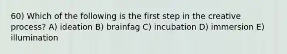 60) Which of the following is the first step in the creative process? A) ideation B) brainfag C) incubation D) immersion E) illumination