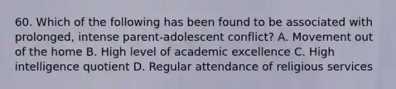 60. Which of the following has been found to be associated with prolonged, intense parent-adolescent conflict? A. Movement out of the home B. High level of academic excellence C. High intelligence quotient D. Regular attendance of religious services