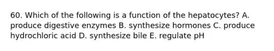 60. Which of the following is a function of the hepatocytes? A. produce digestive enzymes B. synthesize hormones C. produce hydrochloric acid D. synthesize bile E. regulate pH