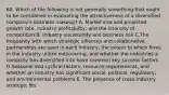 60. Which of the following is not generally something that ought to be considered in evaluating the attractiveness of a diversified company's business makeup? A. Market size and projected growth rate, industry profitability, and the intensity of competition B. Industry uncertainty and business risk C.The frequency with which strategic alliances and collaborative partnerships are used in each industry, the extent to which firms in the industry utilize outsourcing, and whether the industries a company has diversified into have common key success factors D.Seasonal and cyclical factors, resource requirements, and whether an industry has significant social, political, regulatory, and environmental problems E. The presence of cross-industry strategic fits