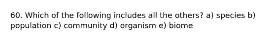 60. Which of the following includes all the others? a) species b) population c) community d) organism e) biome