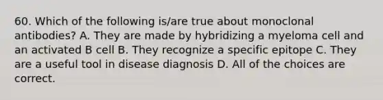 60. Which of the following is/are true about monoclonal antibodies? A. They are made by hybridizing a myeloma cell and an activated B cell B. They recognize a specific epitope C. They are a useful tool in disease diagnosis D. All of the choices are correct.