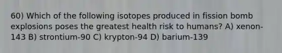 60) Which of the following isotopes produced in fission bomb explosions poses the greatest health risk to humans? A) xenon-143 B) strontium-90 C) krypton-94 D) barium-139