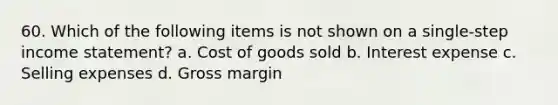 60. Which of the following items is not shown on a single-step income statement? a. Cost of goods sold b. Interest expense c. Selling expenses d. Gross margin