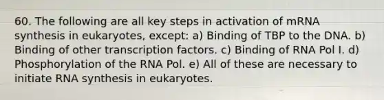 60. The following are all key steps in activation of mRNA synthesis in eukaryotes, except: a) Binding of TBP to the DNA. b) Binding of other transcription factors. c) Binding of RNA Pol I. d) Phosphorylation of the RNA Pol. e) All of these are necessary to initiate RNA synthesis in eukaryotes.