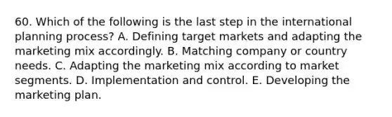 60. Which of the following is the last step in the international planning process? A. Defining target markets and adapting the marketing mix accordingly. B. Matching company or country needs. C. Adapting the marketing mix according to market segments. D. Implementation and control. E. Developing the marketing plan.