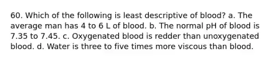 60. Which of the following is least descriptive of blood? a. The average man has 4 to 6 L of blood. b. The normal pH of blood is 7.35 to 7.45. c. Oxygenated blood is redder than unoxygenated blood. d. Water is three to five times more viscous than blood.