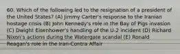 60. Which of the following led to the resignation of a president of the United States? (A) Jimmy Carter's response to the Iranian hostage crisis (B) John Kennedy's role in the Bay of Pigs invasion (C) Dwight Eisenhower's handling of the U-2 incident (D) Richard Nixon's actions during the Watergate scandal (E) Ronald Reagan's role in the Iran-Contra Affair