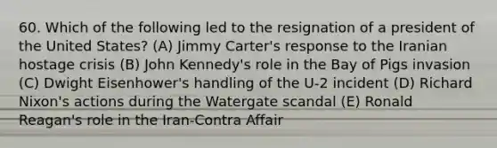 60. Which of the following led to the resignation of a president of the United States? (A) Jimmy Carter's response to the Iranian hostage crisis (B) John Kennedy's role in the Bay of Pigs invasion (C) Dwight Eisenhower's handling of the U-2 incident (D) Richard Nixon's actions during the Watergate scandal (E) Ronald Reagan's role in the Iran-Contra Affair