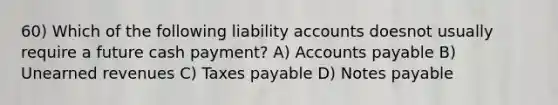 60) Which of the following liability accounts doesnot usually require a future cash payment? A) Accounts payable B) Unearned revenues C) Taxes payable D) Notes payable