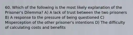 60. Which of the following is the most likely explanation of the Prisoner's Dilemma? A) A lack of trust between the two prisoners B) A response to the pressure of being questioned C) Misperception of the other prisoner's intentions D) The difficulty of calculating costs and benefits