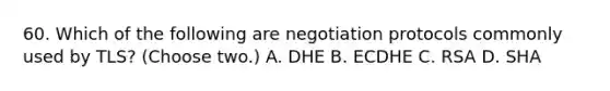 60. Which of the following are negotiation protocols commonly used by TLS? (Choose two.) A. DHE B. ECDHE C. RSA D. SHA