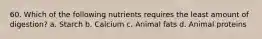 60. Which of the following nutrients requires the least amount of digestion? a. Starch b. Calcium c. Animal fats d. Animal proteins