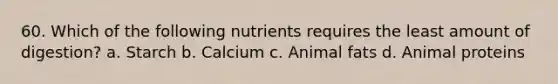 60. Which of the following nutrients requires the least amount of digestion? a. Starch b. Calcium c. Animal fats d. Animal proteins