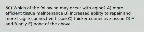 60) Which of the following may occur with aging? A) more efficient tissue maintenance B) increased ability to repair and more fragile <a href='https://www.questionai.com/knowledge/kYDr0DHyc8-connective-tissue' class='anchor-knowledge'>connective tissue</a> C) thicker connective tissue D) A and B only E) none of the above