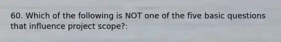 60. Which of the following is NOT one of the five basic questions that influence project scope?: