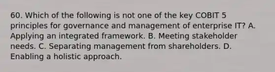 60. Which of the following is not one of the key COBIT 5 principles for governance and management of enterprise IT? A. Applying an integrated framework. B. Meeting stakeholder needs. C. Separating management from shareholders. D. Enabling a holistic approach.