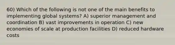 60) Which of the following is not one of the main benefits to implementing global systems? A) superior management and coordination B) vast improvements in operation C) new economies of scale at production facilities D) reduced hardware costs